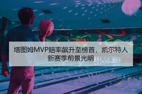塔图姆MVP赔率飙升至榜首，凯尔特人新赛季前景光明