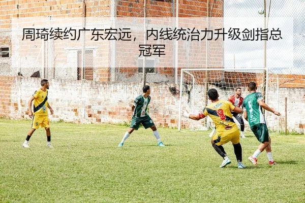 周琦续约广东宏远，内线统治力升级剑指总冠军